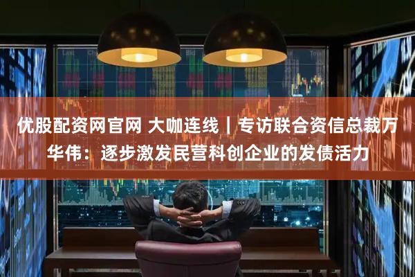 优股配资网官网 大咖连线｜专访联合资信总裁万华伟：逐步激发民营科创企业的发债活力